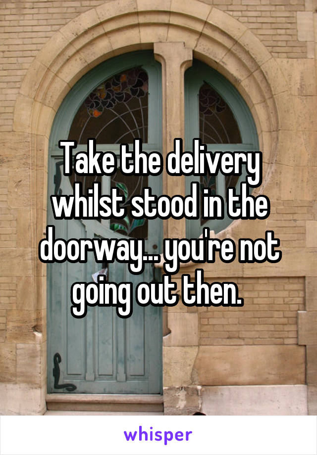 Take the delivery whilst stood in the doorway... you're not going out then. 