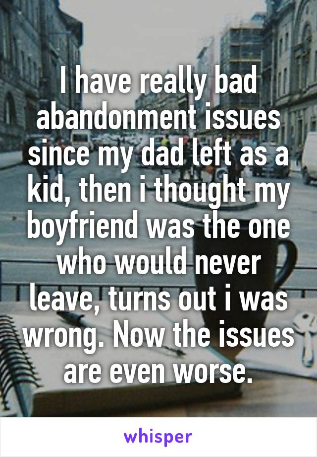 I have really bad abandonment issues since my dad left as a kid, then i thought my boyfriend was the one who would never leave, turns out i was wrong. Now the issues are even worse.