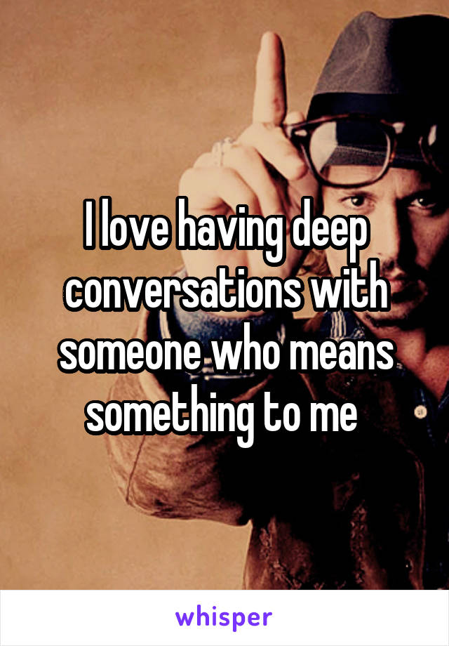 I love having deep conversations with someone who means something to me 