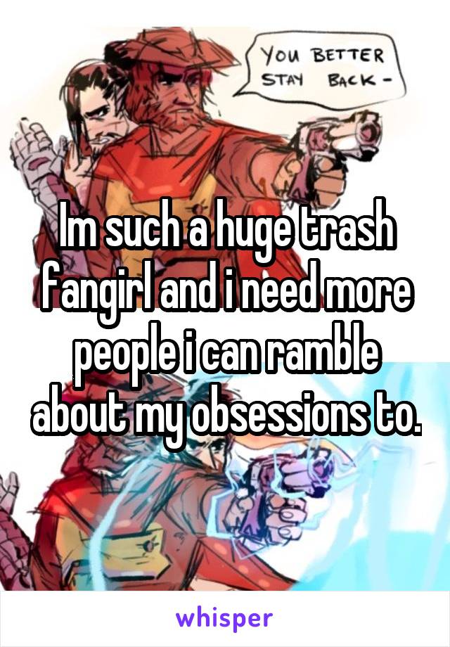 Im such a huge trash fangirl and i need more people i can ramble about my obsessions to.