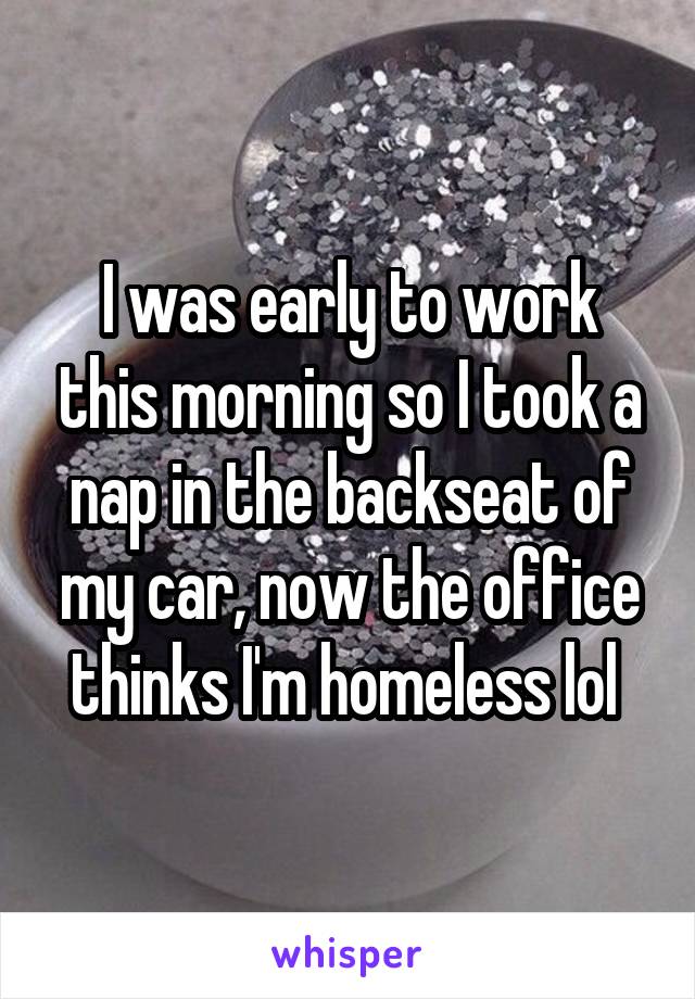 I was early to work this morning so I took a nap in the backseat of my car, now the office thinks I'm homeless lol 