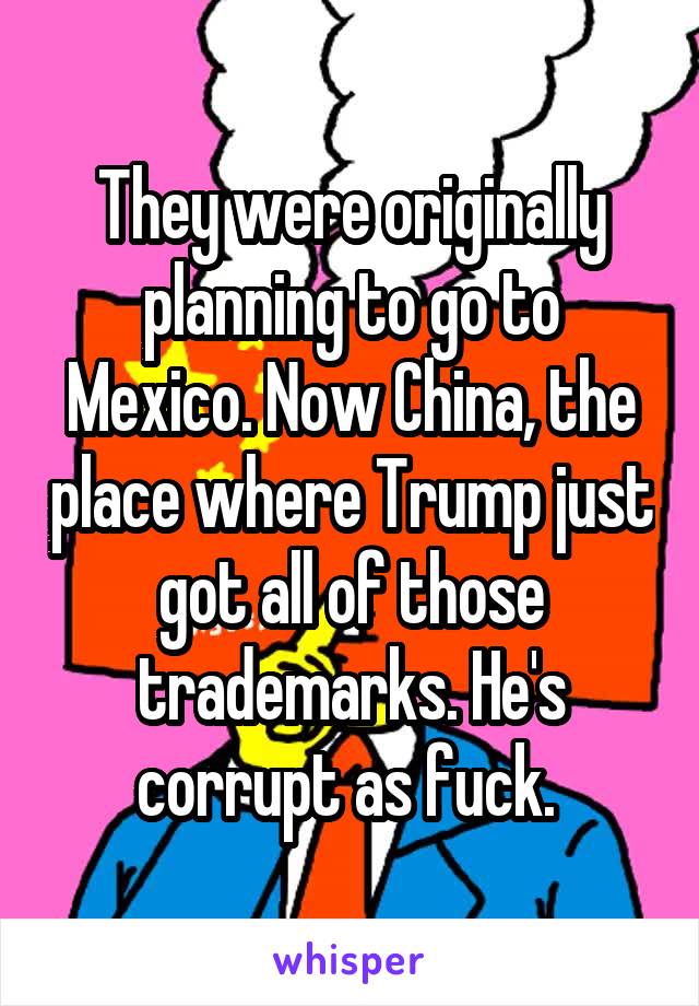 They were originally planning to go to Mexico. Now China, the place where Trump just got all of those trademarks. He's corrupt as fuck. 