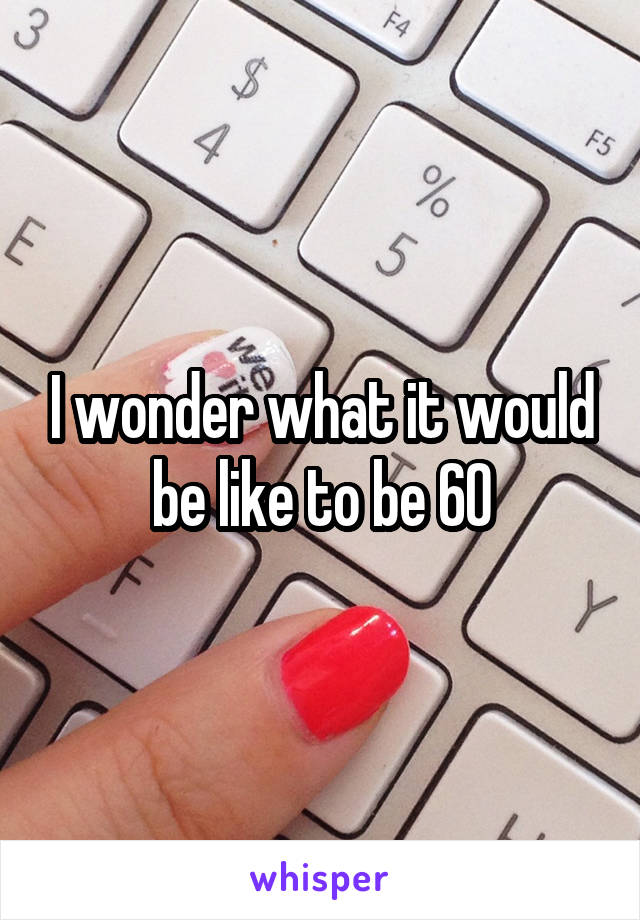 I wonder what it would be like to be 60