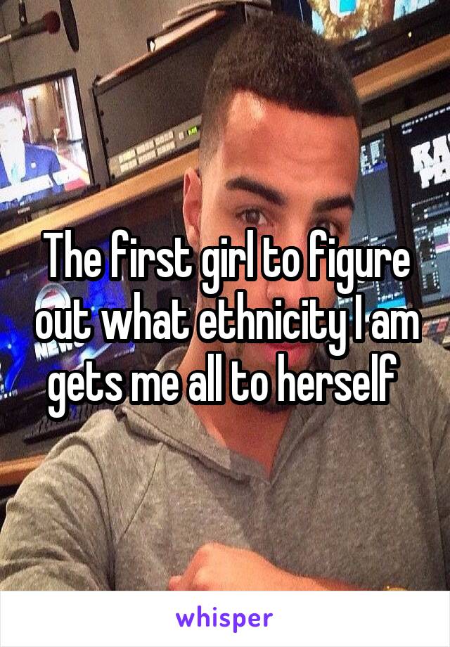 The first girl to figure out what ethnicity I am gets me all to herself 