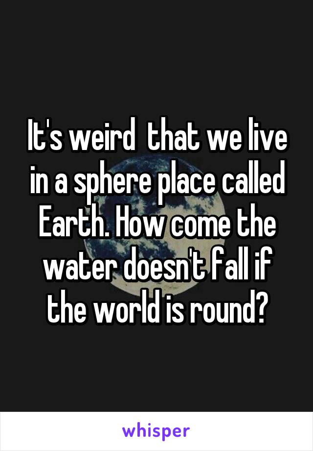 It's weird  that we live in a sphere place called Earth. How come the water doesn't fall if the world is round?