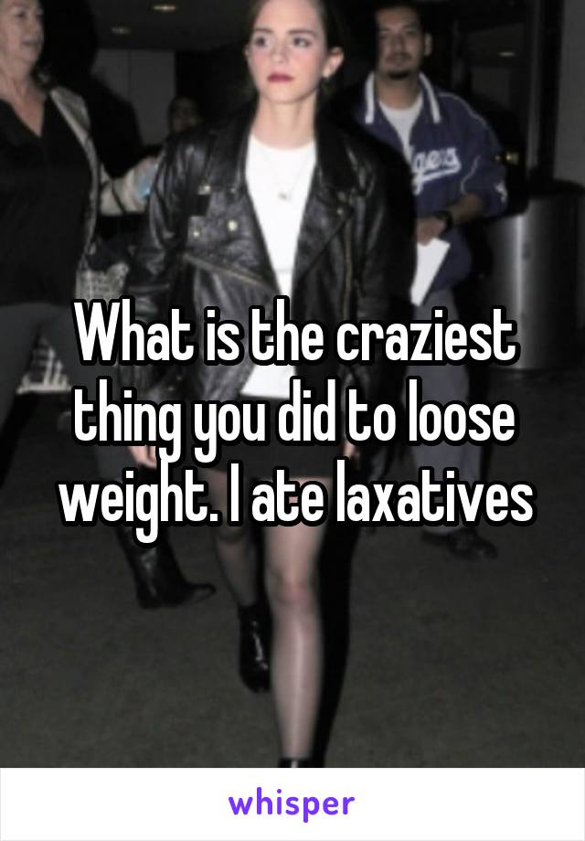 What is the craziest thing you did to loose weight. I ate laxatives