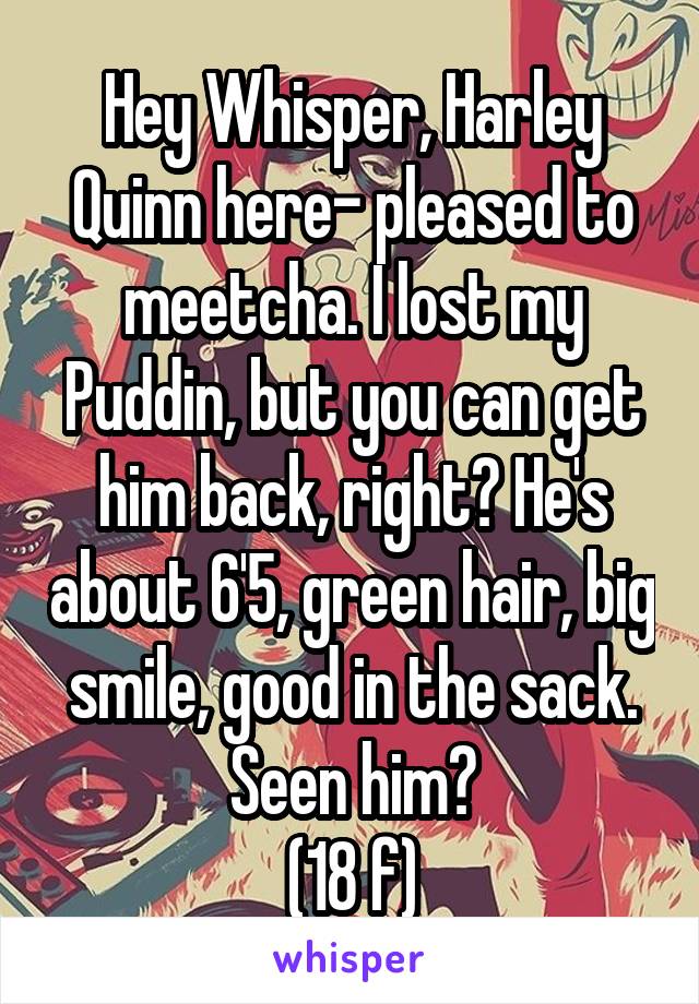 Hey Whisper, Harley Quinn here- pleased to meetcha. I lost my Puddin, but you can get him back, right? He's about 6'5, green hair, big smile, good in the sack. Seen him?
(18 f)