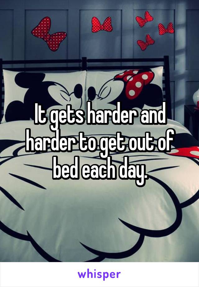 It gets harder and harder to get out of bed each day.
