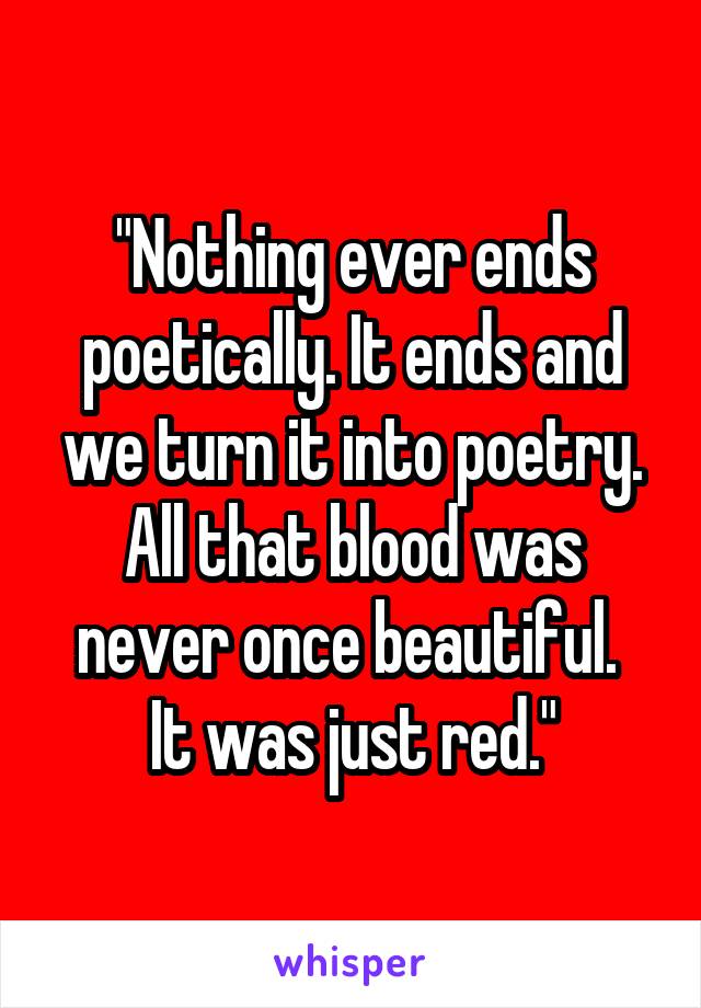 "Nothing ever ends poetically. It ends and we turn it into poetry. All that blood was never once beautiful. 
It was just red."
