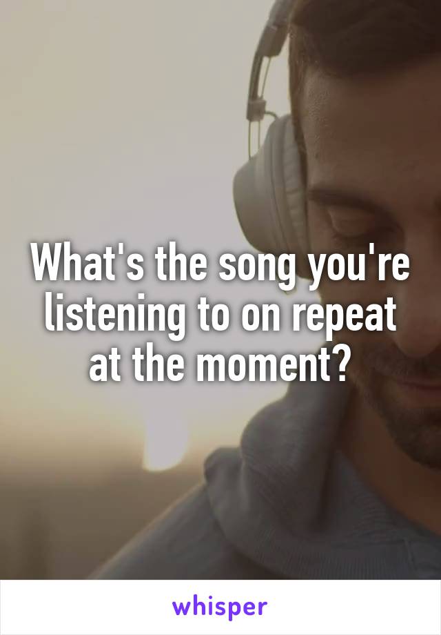 What's the song you're listening to on repeat at the moment?