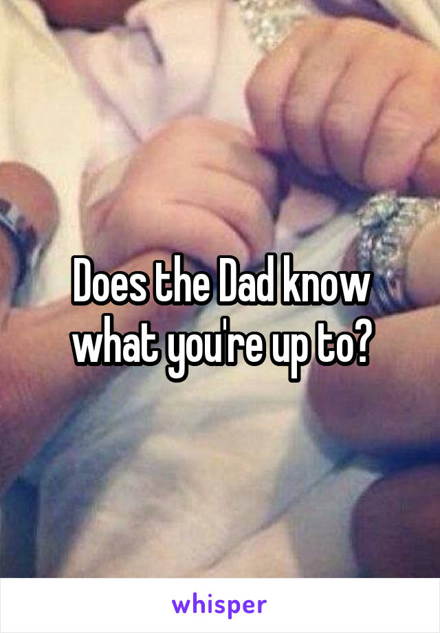 Does the Dad know what you're up to?