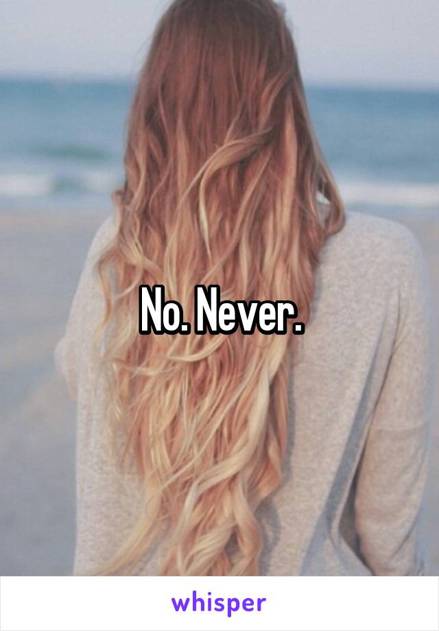 No. Never.