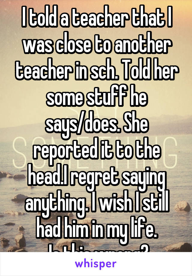 I told a teacher that I was close to another teacher in sch. Told her some stuff he says/does. She reported it to the head.I regret saying anything. I wish I still had him in my life.
 Is this wrong?