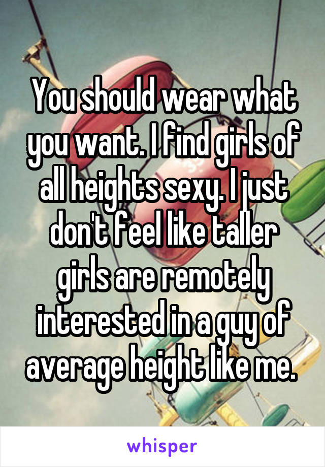 You should wear what you want. I find girls of all heights sexy. I just don't feel like taller girls are remotely interested in a guy of average height like me. 