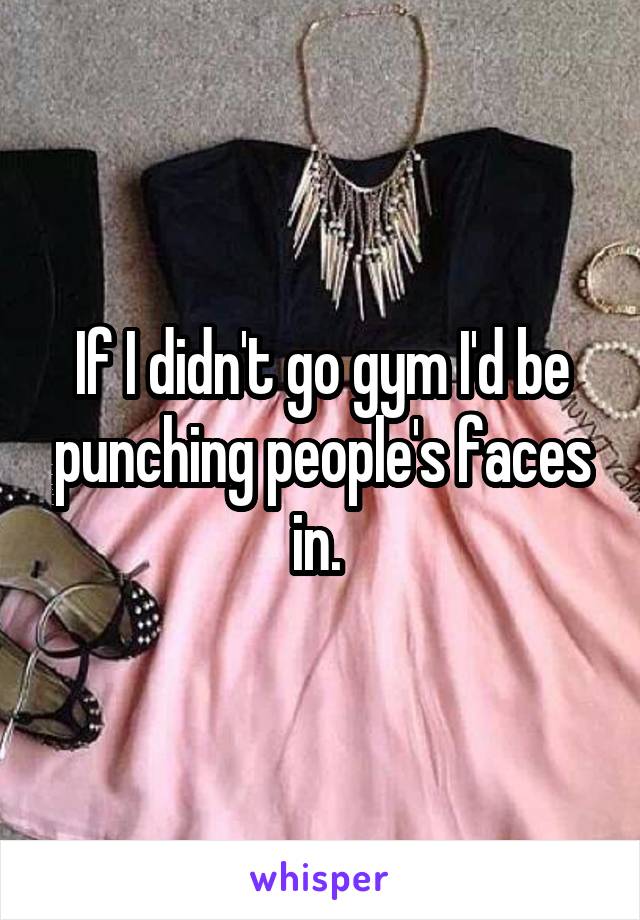If I didn't go gym I'd be punching people's faces in. 