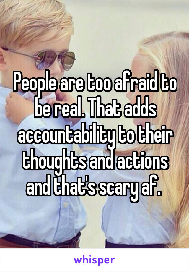 People are too afraid to be real. That adds accountability to their thoughts and actions and that's scary af. 
