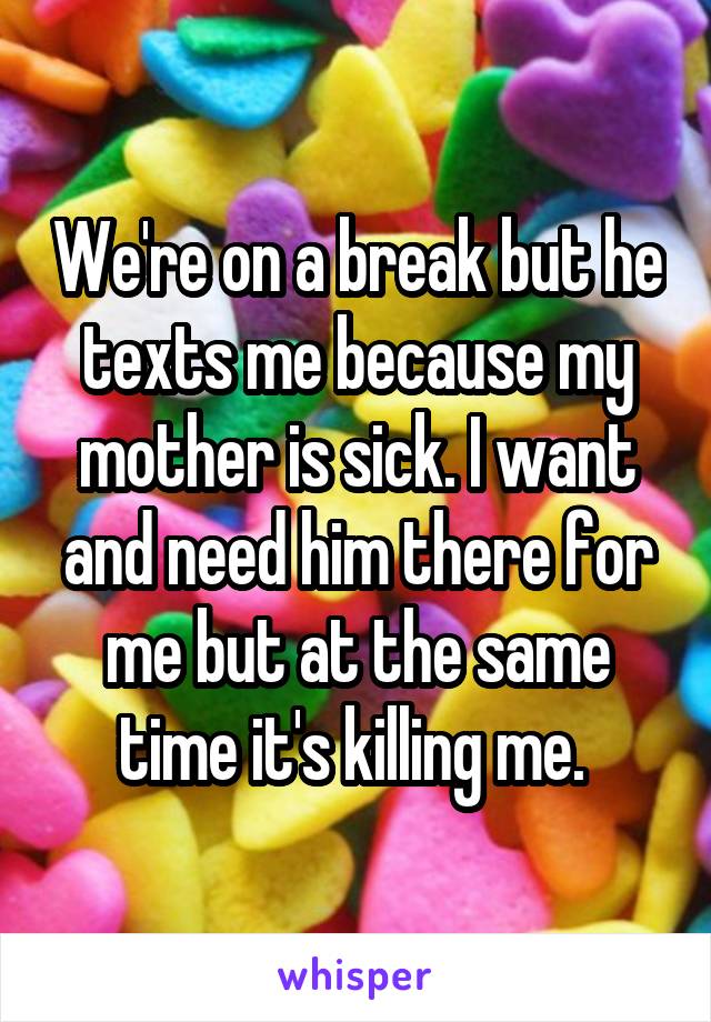 We're on a break but he texts me because my mother is sick. I want and need him there for me but at the same time it's killing me. 