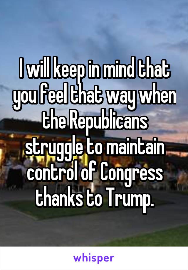 I will keep in mind that you feel that way when the Republicans struggle to maintain control of Congress thanks to Trump.