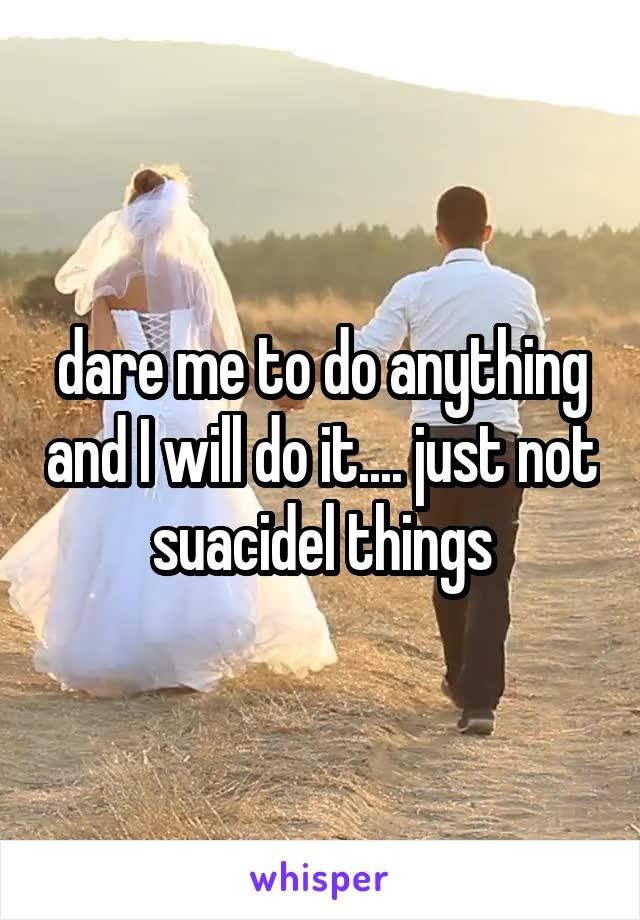 dare me to do anything and I will do it.... just not suacidel things