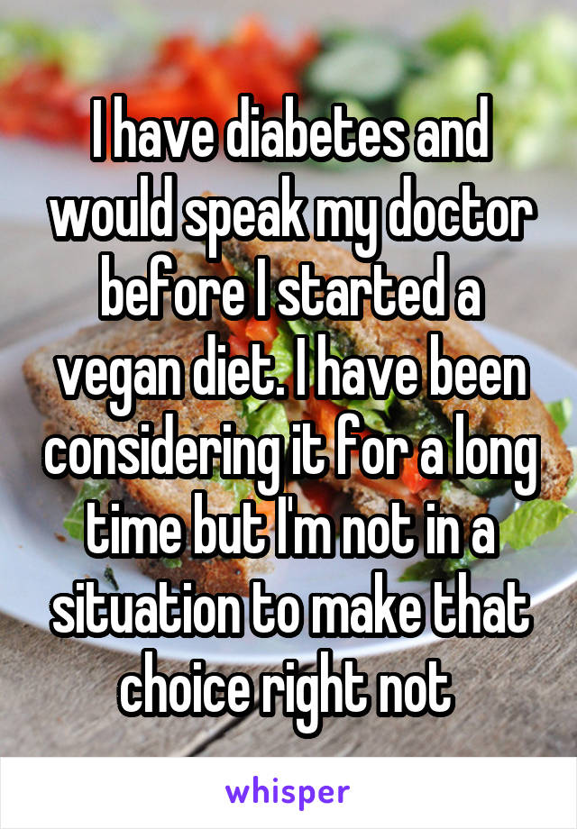 I have diabetes and would speak my doctor before I started a vegan diet. I have been considering it for a long time but I'm not in a situation to make that choice right not 