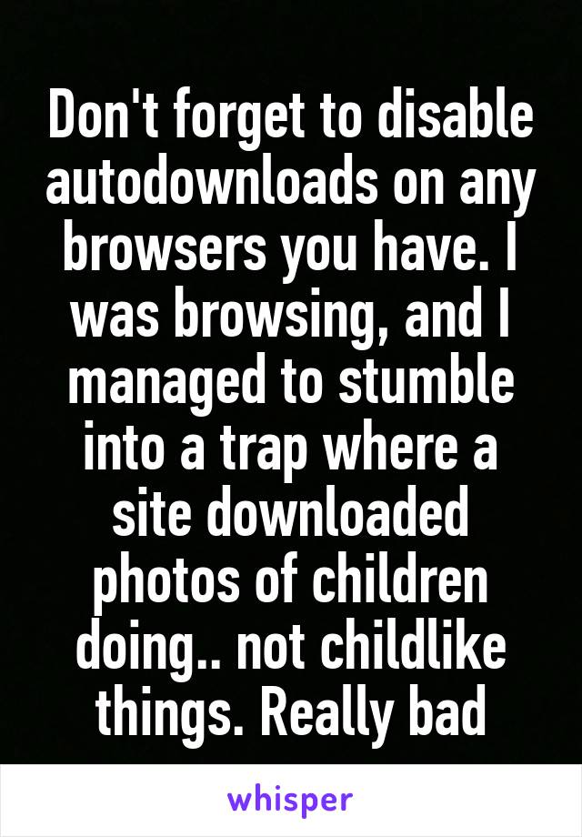 Don't forget to disable autodownloads on any browsers you have. I was browsing, and I managed to stumble into a trap where a site downloaded photos of children doing.. not childlike things. Really bad