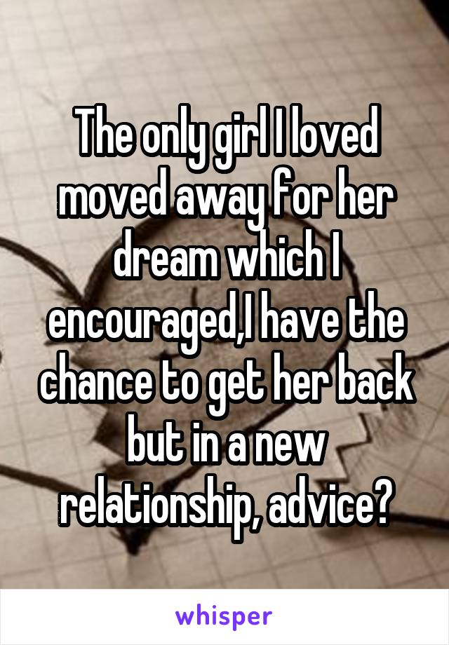 The only girl I loved moved away for her dream which I encouraged,I have the chance to get her back but in a new relationship, advice?