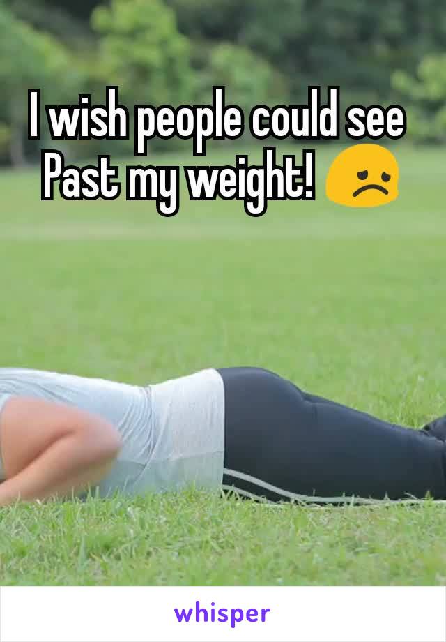 I wish people could see 
Past my weight! 😞