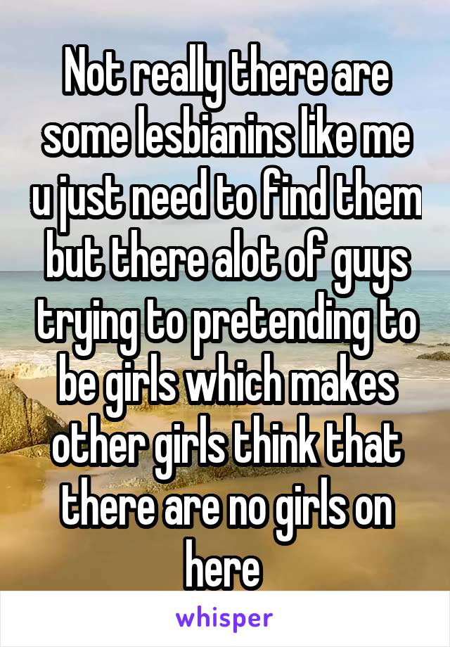 Not really there are some lesbianins like me u just need to find them but there alot of guys trying to pretending to be girls which makes other girls think that there are no girls on here 