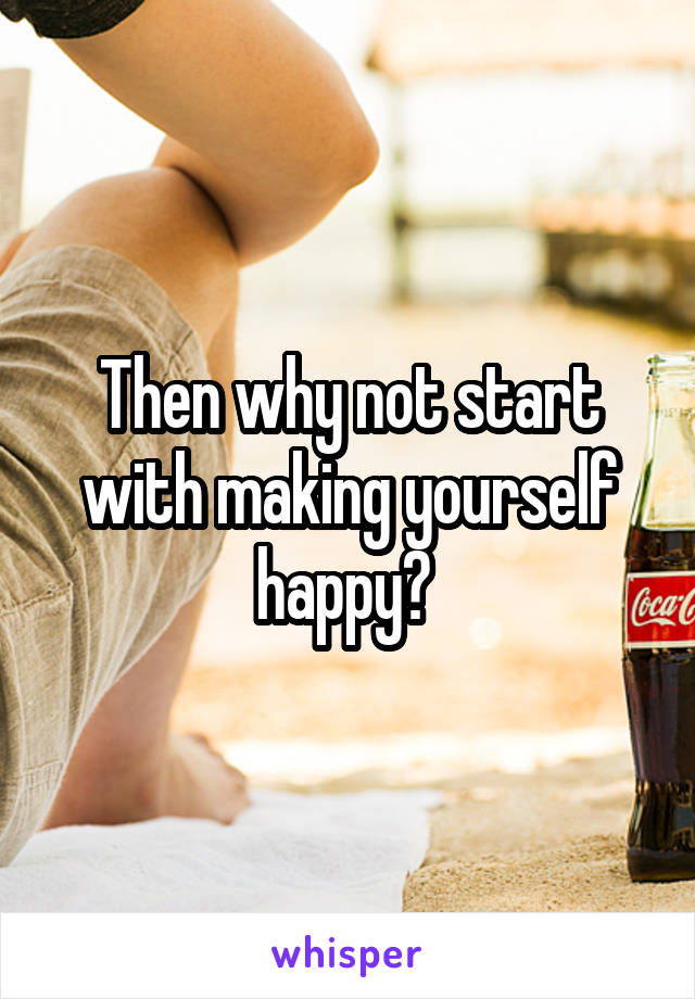 Then why not start with making yourself happy? 