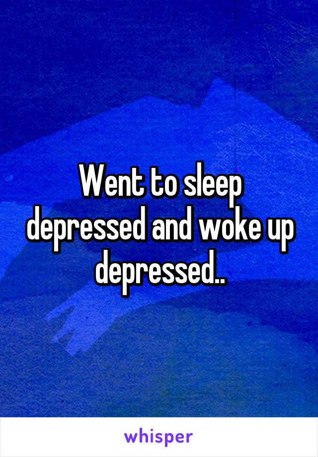 Went to sleep depressed and woke up depressed..