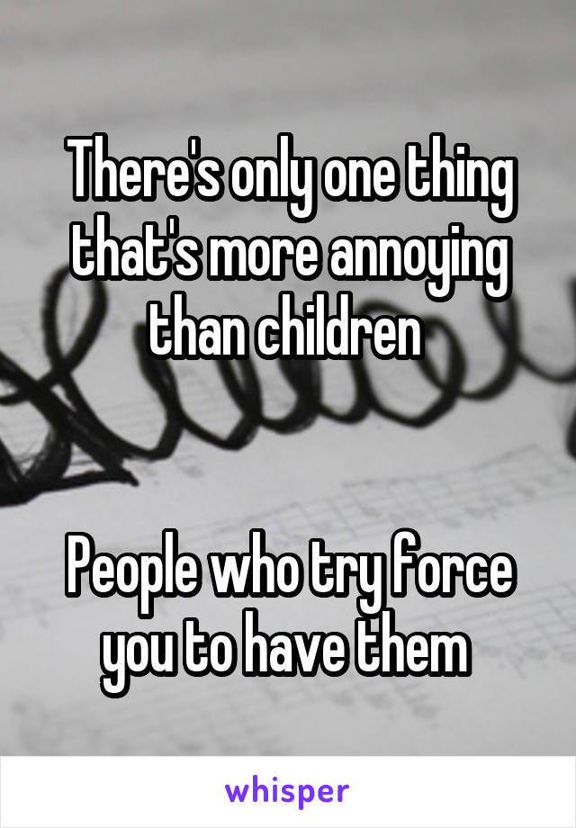 There's only one thing that's more annoying than children 


People who try force you to have them 