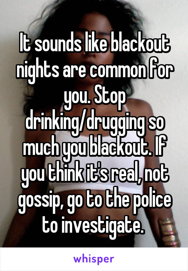 It sounds like blackout nights are common for you. Stop drinking/drugging so much you blackout. If you think it's real, not gossip, go to the police to investigate. 