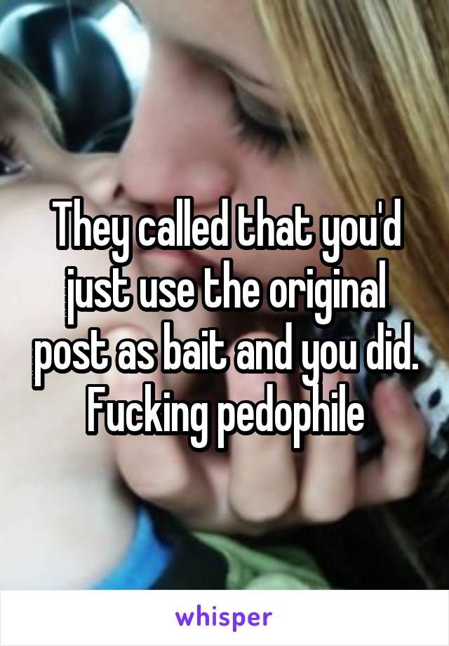 They called that you'd just use the original post as bait and you did. Fucking pedophile