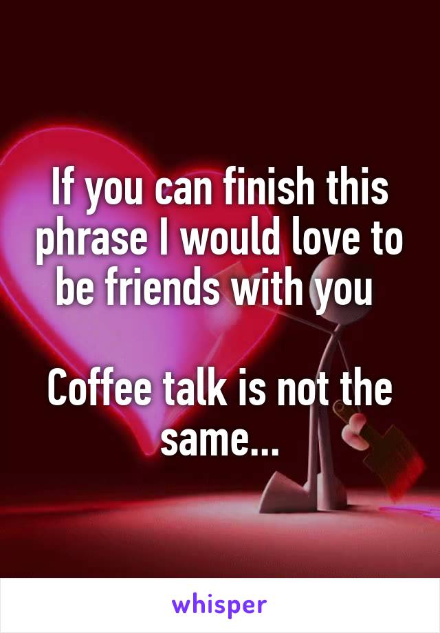 If you can finish this phrase I would love to be friends with you 

Coffee talk is not the same...