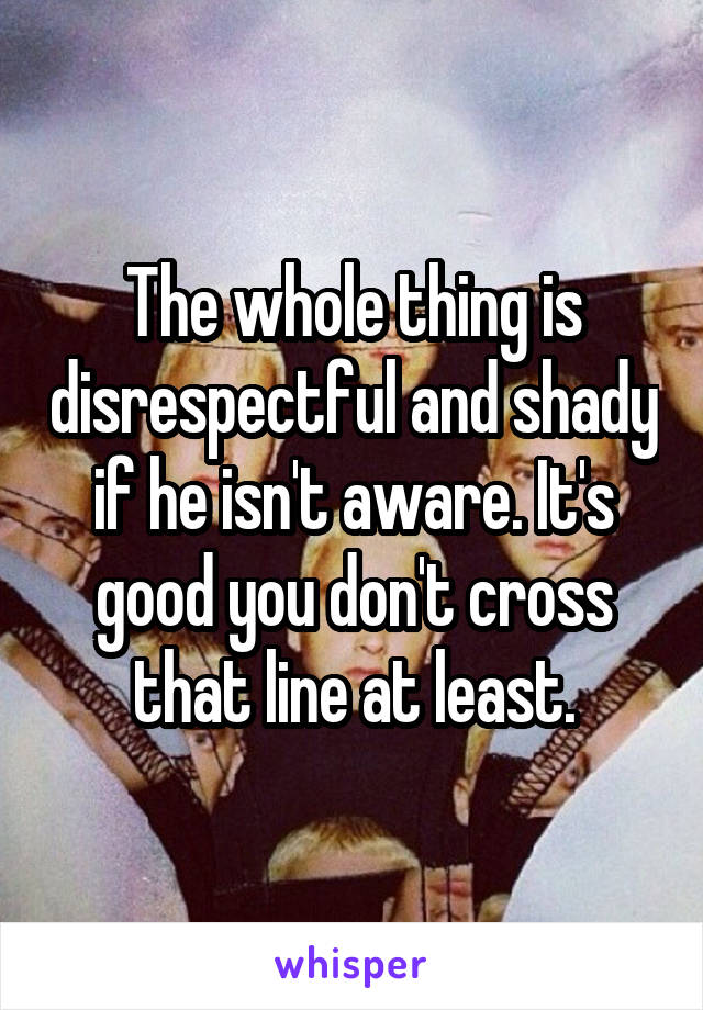 The whole thing is disrespectful and shady if he isn't aware. It's good you don't cross that line at least.
