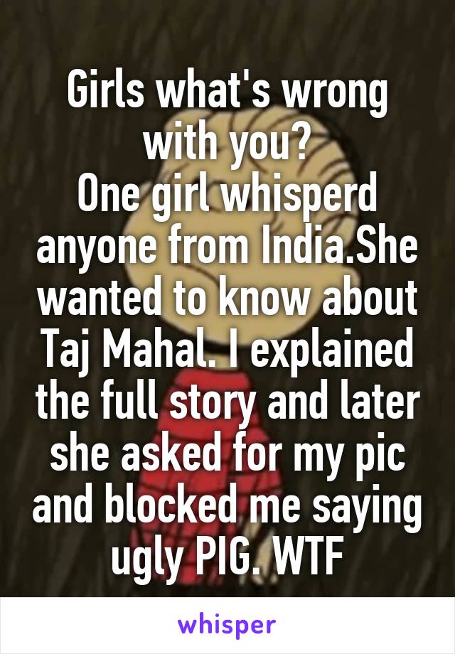 Girls what's wrong with you?
One girl whisperd anyone from India.She wanted to know about Taj Mahal. I explained the full story and later she asked for my pic and blocked me saying ugly PIG. WTF