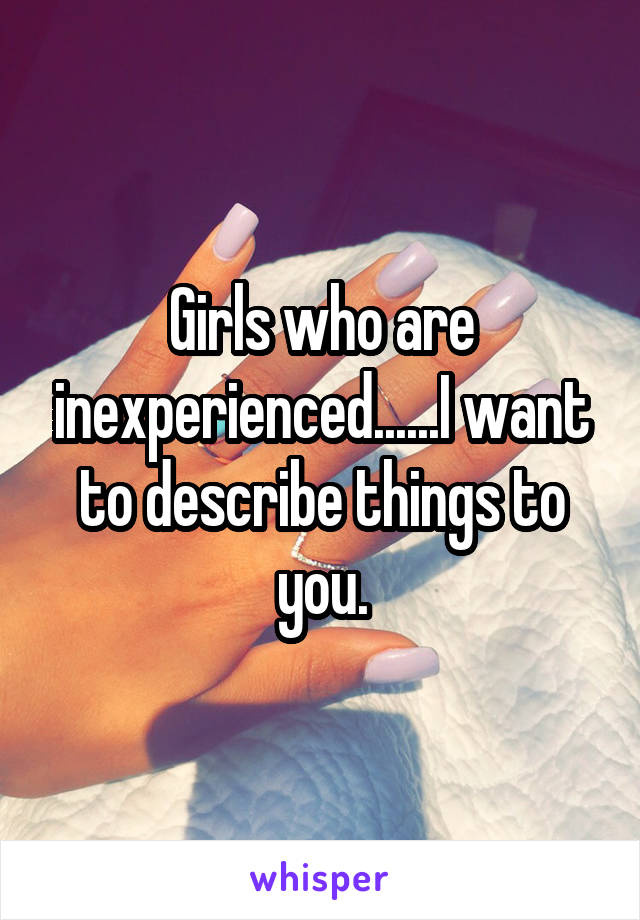 Girls who are inexperienced......I want to describe things to you.