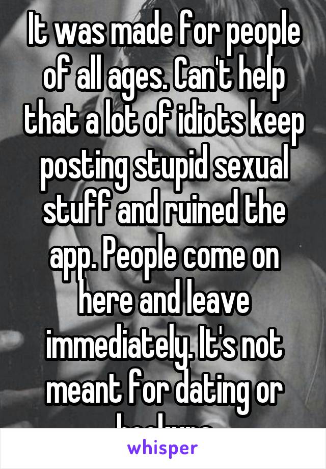 It was made for people of all ages. Can't help that a lot of idiots keep posting stupid sexual stuff and ruined the app. People come on here and leave immediately. It's not meant for dating or hookups