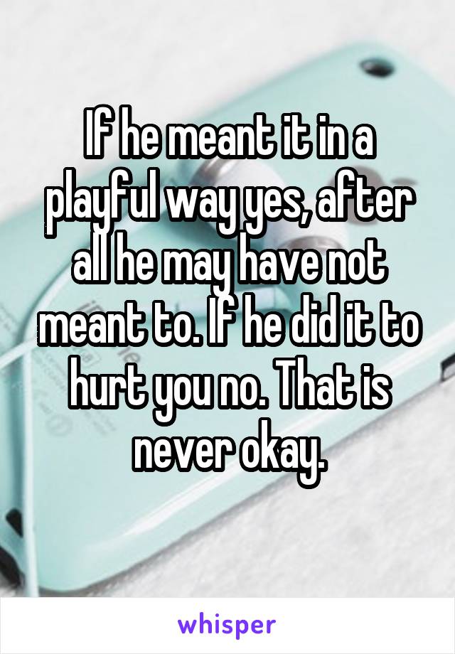 If he meant it in a playful way yes, after all he may have not meant to. If he did it to hurt you no. That is never okay.
