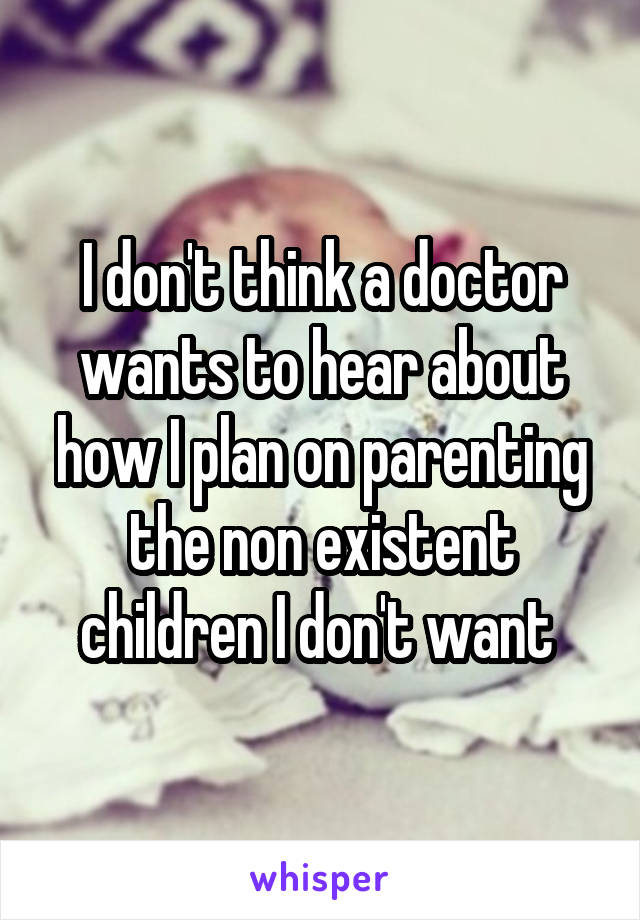 I don't think a doctor wants to hear about how I plan on parenting the non existent children I don't want 