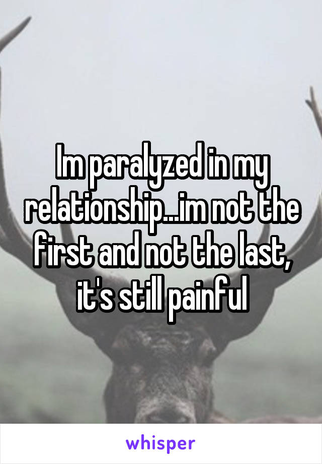 Im paralyzed in my relationship...im not the first and not the last, it's still painful