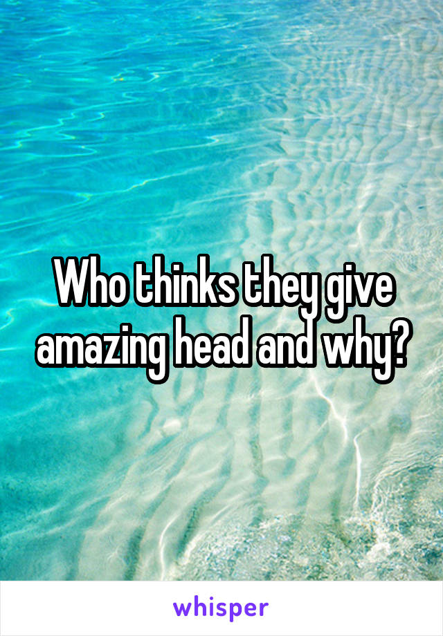 Who thinks they give amazing head and why?