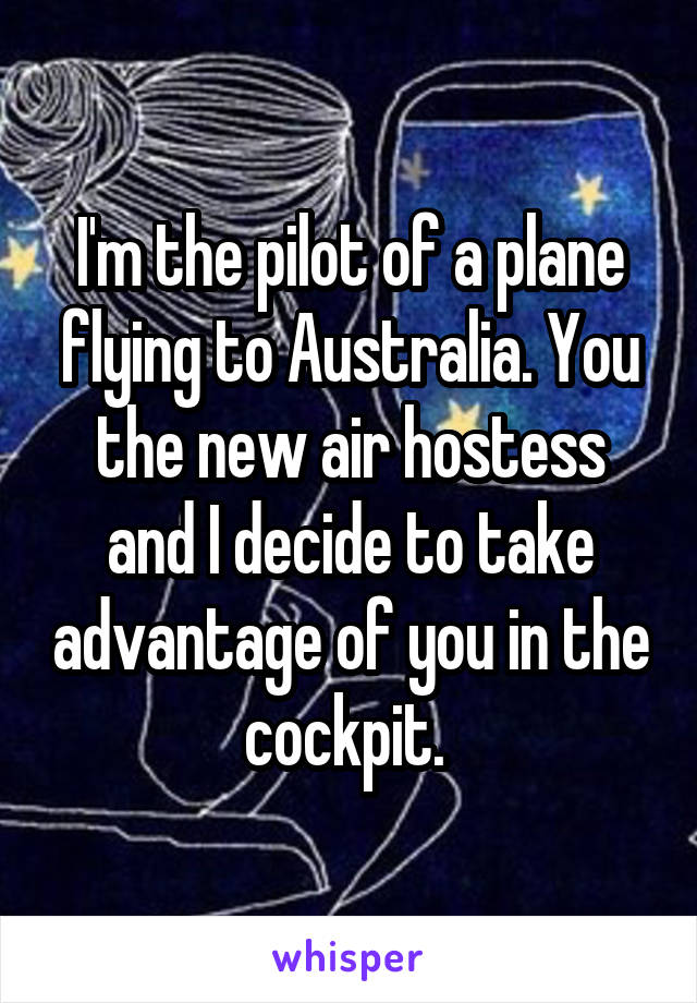 I'm the pilot of a plane flying to Australia. You the new air hostess and I decide to take advantage of you in the cockpit. 