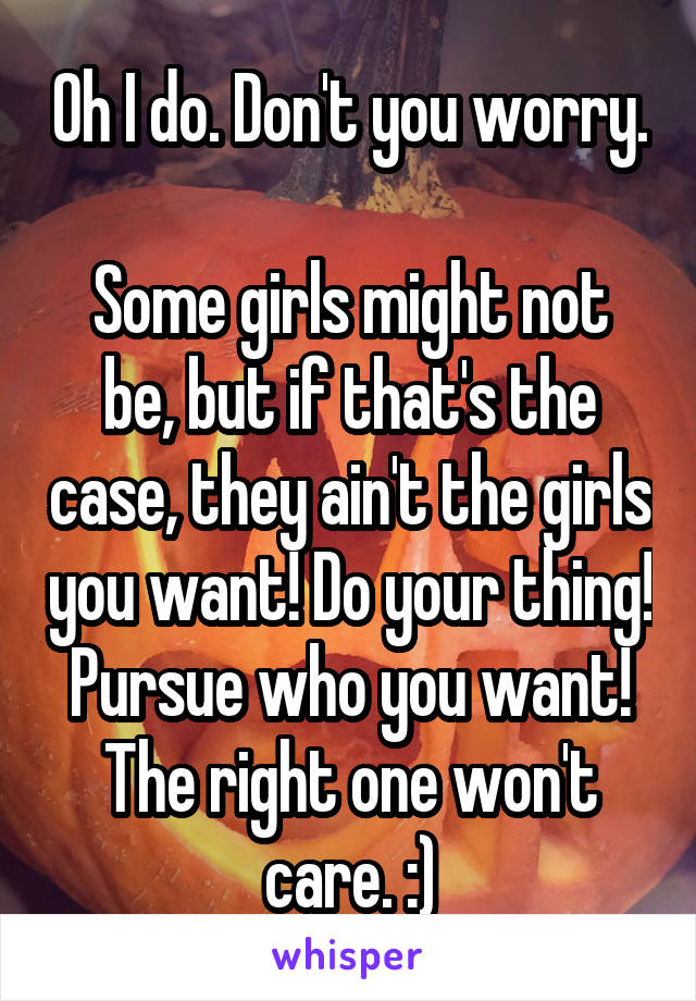 Oh I do. Don't you worry. 
Some girls might not be, but if that's the case, they ain't the girls you want! Do your thing! Pursue who you want! The right one won't care. :)