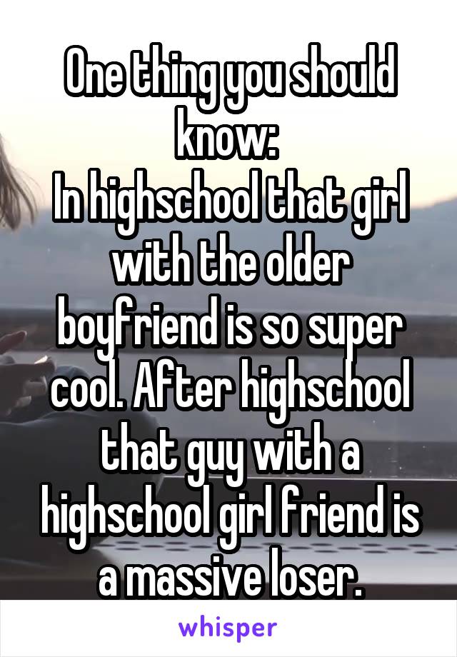 One thing you should know: 
In highschool that girl with the older boyfriend is so super cool. After highschool that guy with a highschool girl friend is a massive loser.