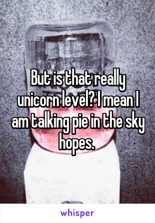 But is that really unicorn level? I mean I am talking pie in the sky hopes. 