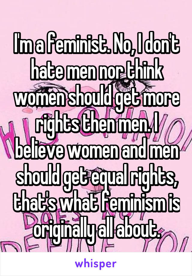 I'm a feminist. No, I don't hate men nor think women should get more rights then men. I believe women and men should get equal rights, that's what feminism is originally all about.