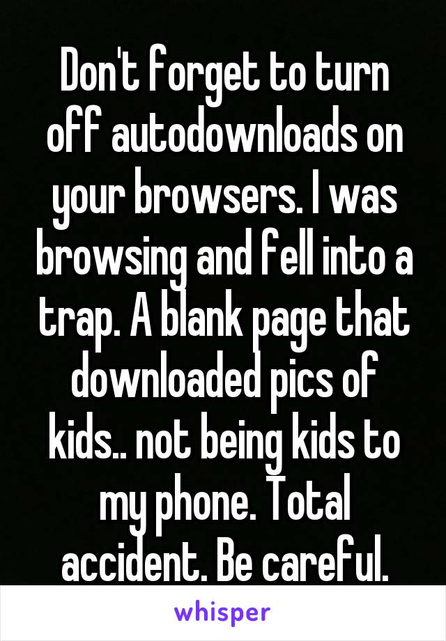 Don't forget to turn off autodownloads on your browsers. I was browsing and fell into a trap. A blank page that downloaded pics of kids.. not being kids to my phone. Total accident. Be careful.
