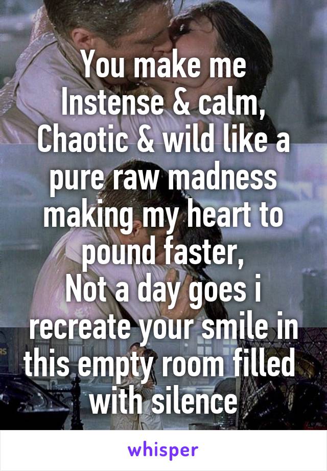 You make me
Instense & calm,
Chaotic & wild like a pure raw madness making my heart to pound faster,
Not a day goes i recreate your smile in this empty room filled  with silence