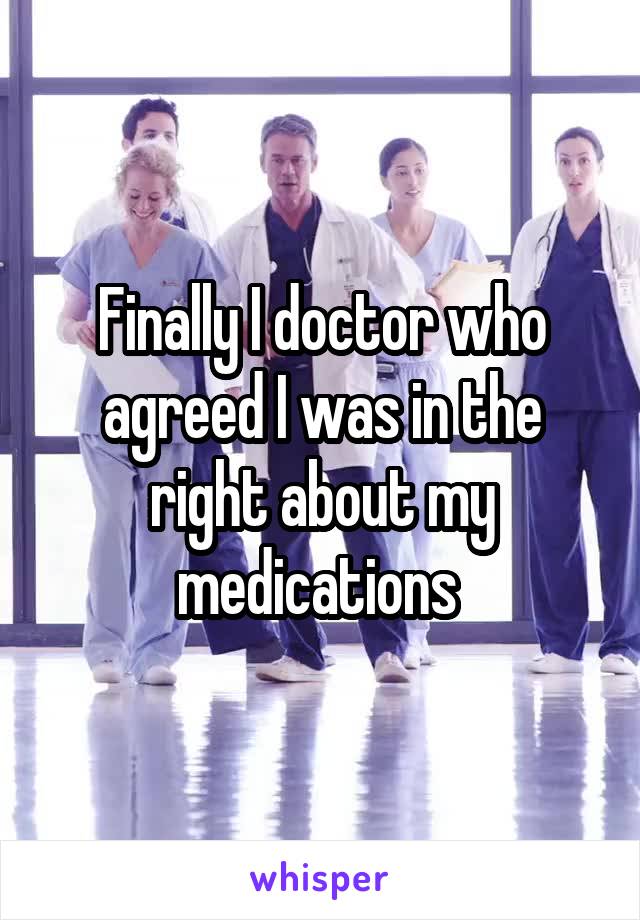 Finally I doctor who agreed I was in the right about my medications 